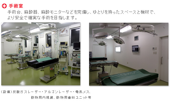 手術室　手術台、麻酔器、麻酔モニターなどを完備し、ゆとりを持ったスペースと機材で、より安全で確実な手術を目指します。　（設備）炭酸ガスレーザー・アルゴンレーザー・電気メス・動物用内視鏡、動物用歯科ユニット 等